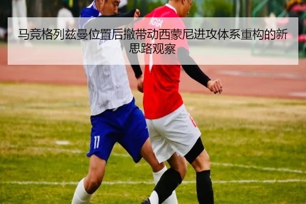 马竞格列兹曼位置后撤带动西蒙尼进攻体系重构的新思路观察