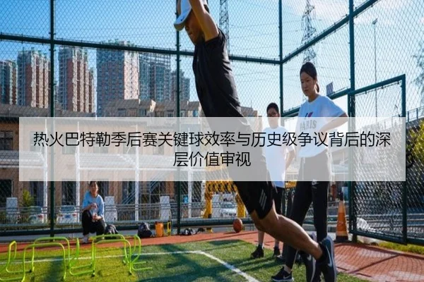 热火巴特勒季后赛关键球效率与历史级争议背后的深层价值审视