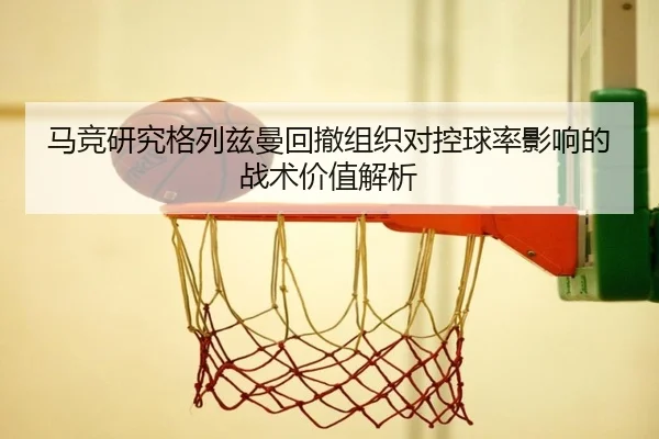 马竞研究格列兹曼回撤组织对控球率影响的战术价值解析