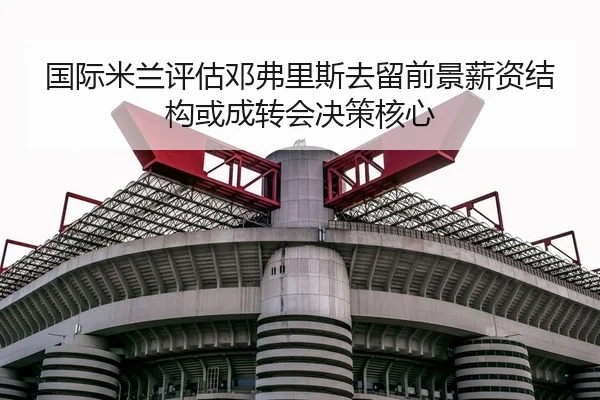 国际米兰评估邓弗里斯去留前景薪资结构或成转会决策核心
