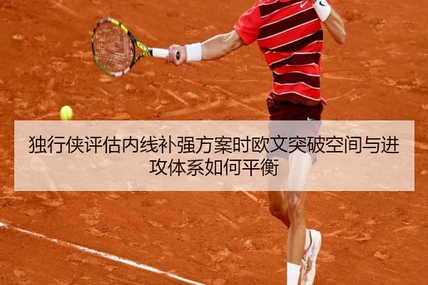 独行侠评估内线补强方案时欧文突破空间与进攻体系如何平衡
